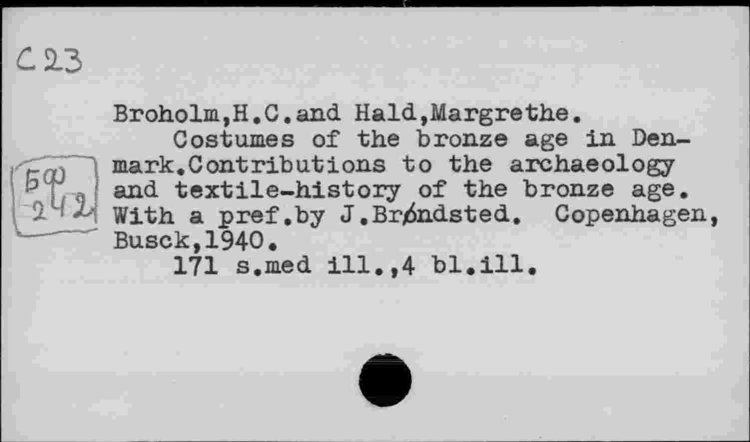 ﻿С 2.3

Broholm,H.G.and Hald,Margrethe.
Costumes of the bronze age in Denmark.Contributions to the archaeology and textile-history of the bronze age. With a pref .by J.Br/Sndsted. Copenhagen, Busck,194O.
171 s.med ill.,4 bl.ill.